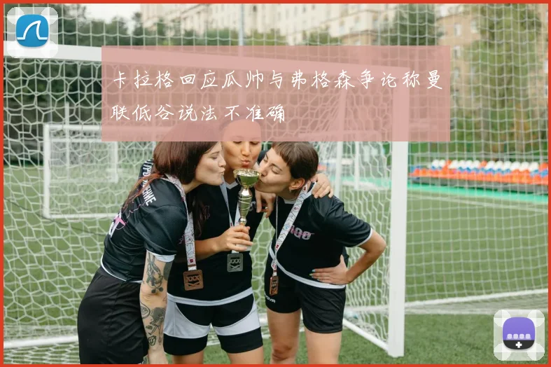 卡拉格回应瓜帅与弗格森争论称曼联低谷说法不准确