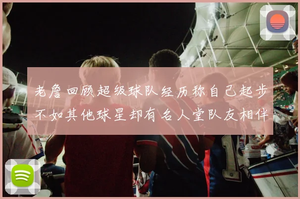 老詹回顾超级球队经历称自己起步不如其他球星却有名人堂队友相伴
