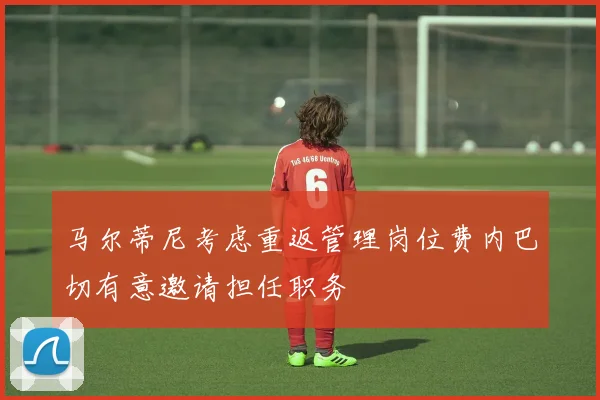 马尔蒂尼考虑重返管理岗位费内巴切有意邀请担任职务