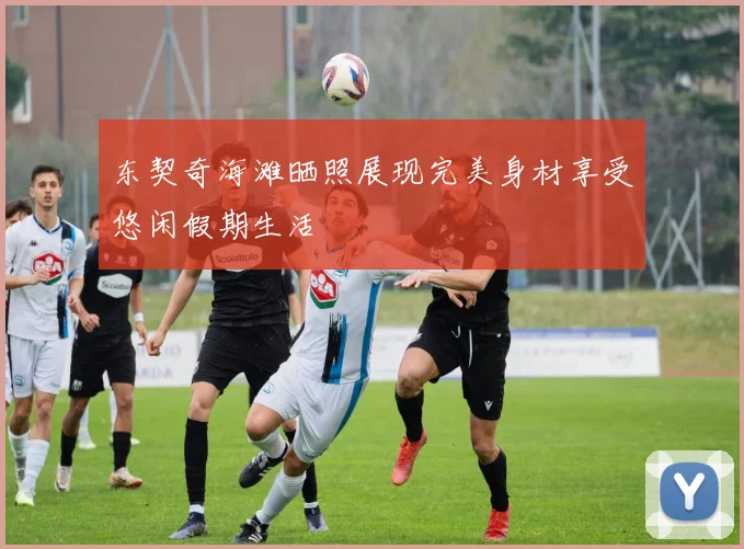 东契奇海滩晒照展现完美身材享受悠闲假期生活