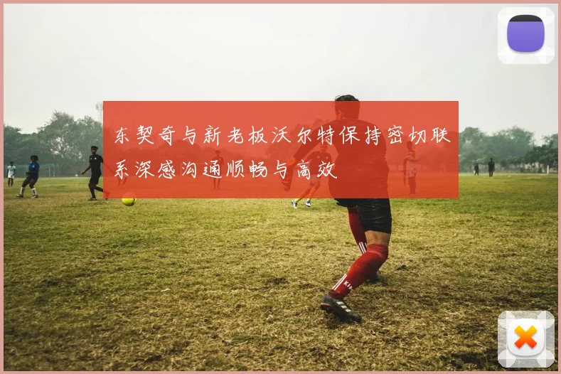 东契奇与新老板沃尔特保持密切联系深感沟通顺畅与高效