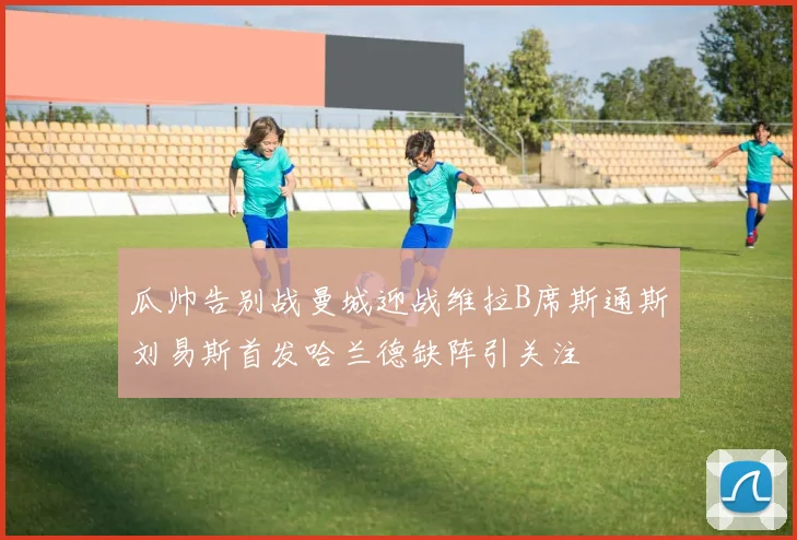 瓜帅告别战曼城迎战维拉B席斯通斯刘易斯首发哈兰德缺阵引关注