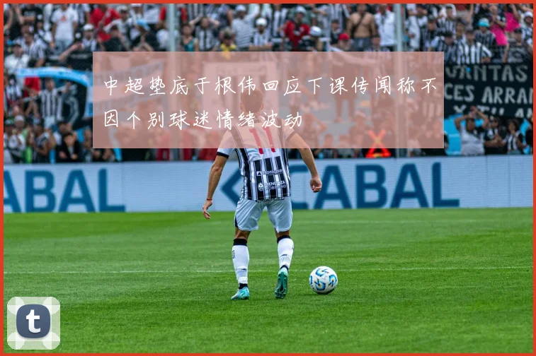 中超垫底于根伟回应下课传闻称不因个别球迷情绪波动