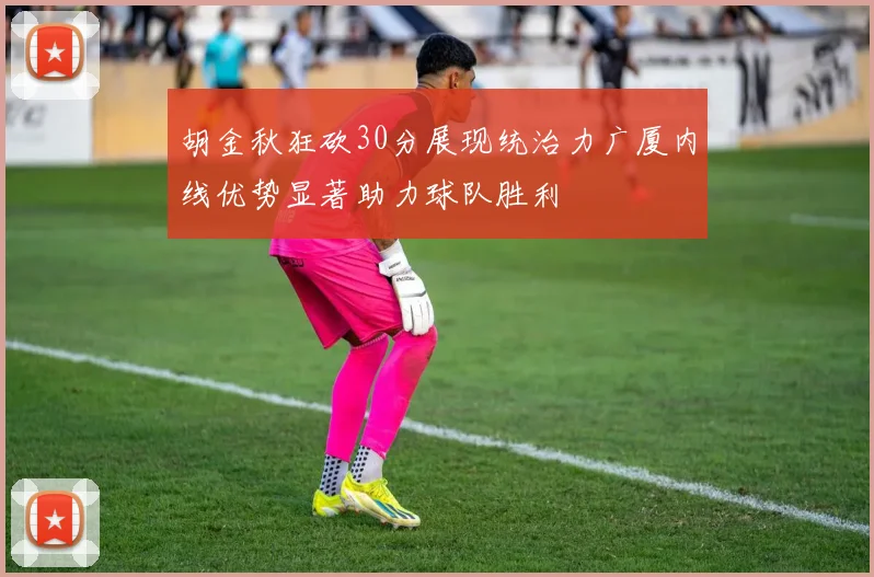 胡金秋狂砍30分展现统治力广厦内线优势显著助力球队胜利