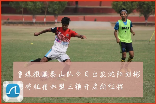 鲁媒报道泰山队今日出发沈阳刘彬彬将租借加盟三镇开启新征程